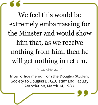 Quote: We feel this would be extremely embarrassing for the Minister and would show him that, as we receive nothing from him, then he will get nothing in return.” –Inter-office memo from the Douglas Student Society to Douglas B.C.G.E.U staff and Faculty Association, March 14th, 1983.