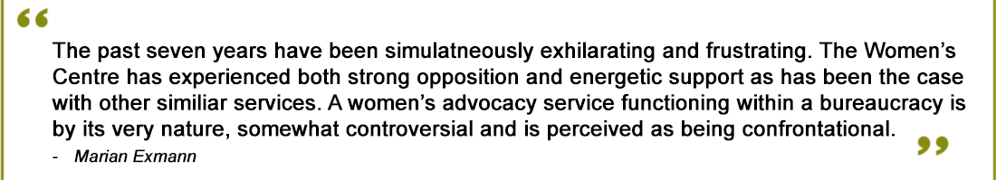 The past seven years have been simultaneously exhilarating and frustrating. The Women’s Centre has experienced both strong opposition and energetic support as has been the case with other similar services. A women’s advocacy service functioning within a bureaucracy is by its very nature somewhat controversial and is perceived as being confrontational.