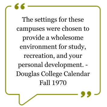 Quote from the Douglas College Calendar, Fall 1970: The settings for these campuses were chosen to provide a wholesome environment for study, recreation, and your personal development.