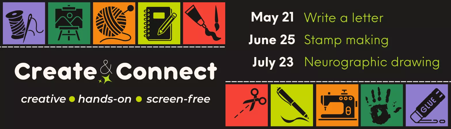 A colourful graphic with icons of craft and art supplies, reading Create &amp; Connect: Creative, Hands on, Screen Free and listing dates of May 21: Write a letter, June 25, Stamp Making, July 23 Neurographic Drawing